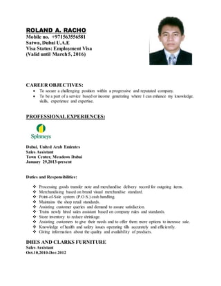 ROLAND A. RACHO
Mobile no. +971563556581
Satwa, Dubai U.A.E
Visa Status: Employment Visa
(Valid until March5, 2016)
CAREER OBJECTIVES:
 To secure a challenging position within a progressive and reputated company.
 To be a part of a service based or income generating where I can enhance my knowledge,
skills, experience and expertise.
PROFESSIONALEXPERIENCES:
Dubai, United Arab Emirates
Sales Assistant
Town Center, Meadows Dubai
January 29,2013-present
Duties and Responsibilities:
 Processing goods transfer note and merchandise delivery record for outgoing items.
 Merchandising based on brand visual merchandise standard.
 Point-of-Sale system (P.O.S.) cash handling.
 Maintains the shop retail standards.
 Assisting customer queries and demand to assure satisfaction.
 Trains newly hired sales assistant based on company rules and standards.
 Store inventory to reduce shrinkage.
 Assisting customers to give their needs and to offer them more options to increase sale.
 Knowledge of health and safety issues operating tills accurately and efficiently.
 Giving information about the quality and availability of products.
DHES AND CLARKS FURNITURE
Sales Assistant
Oct.10,2010-Dec.2012
 