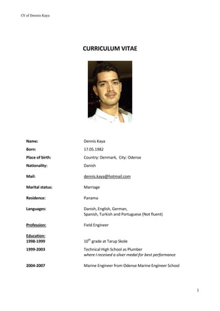 CV	of	Dennis	Kaya	 	
1
CURRICULUM VITAE 
 
 
 
 
Name:  Dennis Kaya 
Born:  17.05.1982 
Place of birth:  Country: Denmark,  City: Odense 
Nationality: 
 
Mail: 
 
Marital status: 
 
Residence:  
 
Danish 
 
dennis.kaya@hotmail.com 
 
Marriage 
 
Panama 
Languages:  Danish, English, German, 
Spanish, Turkish and Portuguese (Not fluent) 
 
Profession: 
 
Field Engineer 
 
Education: 
 
 
1998‐1999  10th
 grade at Tarup Skole 
1999‐2003  Technical High School as Plumber  
where I received a silver medal for best performance 
 
2004‐2007 
 
Marine Engineer from Odense Marine Engineer School 
   
 