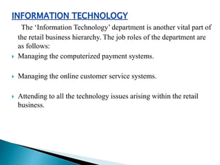 The ‘Information Technology’ department is another vital part of
the retail business hierarchy. The job roles of the department are
as follows:
 Managing the computerized payment systems.
 Managing the online customer service systems.
 Attending to all the technology issues arising within the retail
business.
 
