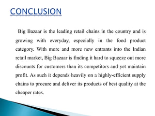 Big Bazaar is the leading retail chains in the country and is
growing with everyday, especially in the food product
category. With more and more new entrants into the Indian
retail market, Big Bazaar is finding it hard to squeeze out more
discounts for customers than its competitors and yet maintain
profit. As such it depends heavily on a highly-efficient supply
chains to procure and deliver its products of best quality at the
cheaper rates.
 
