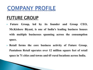 FUTURE GROUP
 Future Group, led by its founder and Group CEO,
Mr.Kishore Biyani, is one of India’s leading business houses
with multiple businesses spanning across the consumption
space.
 Retail forms the core business activity of Future Group.
Pantaloon Retail operates over 12 million square feet of retail
space in 71 cities and towns and 65 rural locations across India.
 