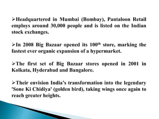 Headquartered in Mumbai (Bombay), Pantaloon Retail
employs around 30,000 people and is listed on the Indian
stock exchanges.
In 2008 Big Bazaar opened its 100th store, marking the
fastest ever organic expansion of a hypermarket.
The first set of Big Bazaar stores opened in 2001 in
Kolkata, Hyderabad and Bangalore.
Their envision India’s transformation into the legendary
'Sone Ki Chidiya' (golden bird), taking wings once again to
reach greater heights.
 