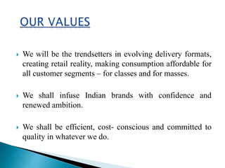 We will be the trendsetters in evolving delivery formats,
creating retail reality, making consumption affordable for
all customer segments – for classes and for masses.
 We shall infuse Indian brands with confidence and
renewed ambition.
 We shall be efficient, cost- conscious and committed to
quality in whatever we do.
 