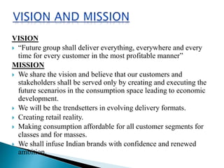 VISION
 “Future group shall deliver everything, everywhere and every
time for every customer in the most profitable manner”
MISSION
 We share the vision and believe that our customers and
stakeholders shall be served only by creating and executing the
future scenarios in the consumption space leading to economic
development.
 We will be the trendsetters in evolving delivery formats.
 Creating retail reality.
 Making consumption affordable for all customer segments for
classes and for masses.
 We shall infuse Indian brands with confidence and renewed
ambition.
 
