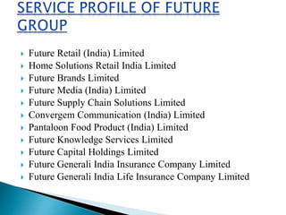  Future Retail (India) Limited
 Home Solutions Retail India Limited
 Future Brands Limited
 Future Media (India) Limited
 Future Supply Chain Solutions Limited
 Convergem Communication (India) Limited
 Pantaloon Food Product (India) Limited
 Future Knowledge Services Limited
 Future Capital Holdings Limited
 Future Generali India Insurance Company Limited
 Future Generali India Life Insurance Company Limited
 