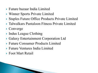  Future bazaar India Limited
 Winner Sports Private Limited
 Staples Future Office Products Private Limited
 Talwalkars Pantaloon Fitness Private Limited
 Converge
 Indus League Clothing
 Galaxy Entertainment Corporation Ltd
 Future Consumer Products Limited
 Future Ventures India Limited
 Foot Mart Retail
 