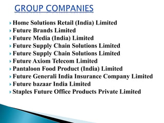  Home Solutions Retail (India) Limited
 Future Brands Limited
 Future Media (India) Limited
 Future Supply Chain Solutions Limited
 Future Supply Chain Solutions Limited
 Future Axiom Telecom Limited
 Pantaloon Food Product (India) Limited
 Future Generali India Insurance Company Limited
 Future bazaar India Limited
 Staples Future Office Products Private Limited
 