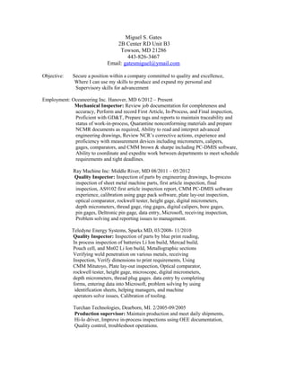 Miguel S. Gates
2B Center RD Unit B3
Towson, MD 21286
443-826-3467
Email: gatesmiguel@ymail.com
Objective: Secure a position within a company committed to quality and excellence,
Where I can use my skills to produce and expand my personal and
Supervisory skills for advancement
Employment: Oceaneering Inc. Hanover, MD 6/2012 – Present
Mechanical Inspector: Review job documentation for completeness and
accuracy, Perform and record First Article, In-Process, and Final inspection,
Proficient with GD&T, Prepare tags and reports to maintain traceability and
status of work-in-process, Quarantine nonconforming materials and prepare
NCMR documents as required, Ability to read and interpret advanced
engineering drawings, Review NCR’s corrective actions, experience and
proficiency with measurement devices including micrometers, calipers,
gages, comparators, and CMM brown & sharpe including PC-DMIS software,
Ability to coordinate and expedite work between departments to meet schedule
requirements and tight deadlines.
Ray Machine Inc: Middle River, MD 08/2011 – 05/2012
Quality Inspector: Inspection of parts by engineering drawings, In-process
inspection of sheet metal machine parts, first article inspection, final
inspection, AS9102 first article inspection report, CMM PC-DMIS software
experience, calibration using gage pack software, plate lay-out inspection,
optical comparator, rockwell tester, height gage, digital micrometers,
depth micrometers, thread gage, ring gages, digital calipers, bore gages,
pin gages, Deltronic pin gage, data entry, Microsoft, receiving inspection,
Problem solving and reporting issues to management.
Teledyne Energy Systems, Sparks MD, 03/2008- 11/2010
Quality Inspector: Inspection of parts by blue print reading,
In process inspection of batteries Li Ion build, Mercad build,
Pouch cell, and Mn02 Li Ion build, Metallographic sections
Verifying weld penetration on various metals, receiving
Inspection, Verify dimensions to print requirements, Using
CMM Mitutoyo, Plate lay-out inspection, Optical comparator,
rockwell tester, height gage, microscope, digital micrometers,
depth micrometers, thread plug gages. data entry by completing
forms, entering data into Microsoft, problem solving by using
identification sheets, helping managers, and machine
operators solve issues, Calibration of tooling.
Turchan Technologies, Dearborn, MI. 2/2005-09/2005
Production supervisor: Maintain production and meet daily shipments,
Hi-lo driver, Improve in-process inspections using OEE documentation,
Quality control, troubleshoot operations.
 