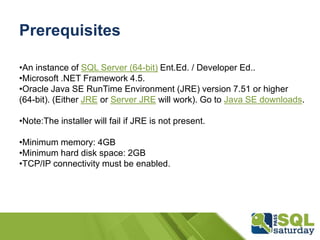Prerequisites
•An instance of SQL Server (64-bit) Ent.Ed. / Developer Ed..
•Microsoft .NET Framework 4.5.
•Oracle Java SE RunTime Environment (JRE) version 7.51 or higher
(64-bit). (Either JRE or Server JRE will work). Go to Java SE downloads.
•Note:The installer will fail if JRE is not present.
•Minimum memory: 4GB
•Minimum hard disk space: 2GB
•TCP/IP connectivity must be enabled.
 