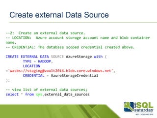 Create external Data Source
--2: Create an external data source.
-- LOCATION: Azure account storage account name and blob container
name.
-- CREDENTIAL: The database scoped credential created above.
CREATE EXTERNAL DATA SOURCE AzureStorage with (
TYPE = HADOOP,
LOCATION
='wasbs://staging@vault2016.blob.core.windows.net',
CREDENTIAL = AzureStorageCredential
);
-- view list of external data sources;
select * from sys.external_data_sources
 