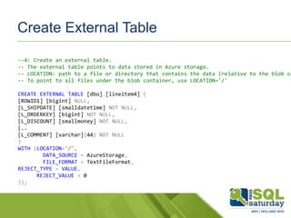 Create External Table
--4: Create an external table.
-- The external table points to data stored in Azure storage.
-- LOCATION: path to a file or directory that contains the data (relative to the blob co
-- To point to all files under the blob container, use LOCATION='/'
CREATE EXTERNAL TABLE [dbo].[lineitem4] (
[ROWID1] [bigint] NULL,
[L_SHIPDATE] [smalldatetime] NOT NULL,
[L_ORDERKEY] [bigint] NOT NULL,
[L_DISCOUNT] [smallmoney] NOT NULL,
[..
[L_COMMENT] [varchar](44) NOT NULL
)
WITH (LOCATION='/',
DATA_SOURCE = AzureStorage,
FILE_FORMAT = TextFileFormat,
REJECT_TYPE = VALUE,
REJECT_VALUE = 0
));
 
