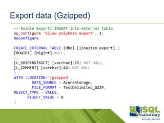 Export data (Gzipped)
-- Enable Export/ INSERT into external table
sp_configure 'allow polybase export', 1;
Reconfigure
CREATE EXTERNAL TABLE [dbo].[lineitem_export] (
[ROWID1] [bigint] NULL,
..
[L_SHIPINSTRUCT] [varchar](25) NOT NULL,
[L_COMMENT] [varchar](44) NOT NULL
)
WITH (LOCATION='/gzipped',
DATA_SOURCE = AzureStorage,
FILE_FORMAT = TextDelimited_GZIP,
REJECT_TYPE = VALUE,
REJECT_VALUE = 0
)
 