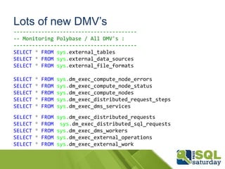 Lots of new DMV’s
----------------------------------------
-- Monitoring Polybase / All DMV's :
----------------------------------------
SELECT * FROM sys.external_tables
SELECT * FROM sys.external_data_sources
SELECT * FROM sys.external_file_formats
SELECT * FROM sys.dm_exec_compute_node_errors
SELECT * FROM sys.dm_exec_compute_node_status
SELECT * FROM sys.dm_exec_compute_nodes
SELECT * FROM sys.dm_exec_distributed_request_steps
SELECT * FROM sys.dm_exec_dms_services
SELECT * FROM sys.dm_exec_distributed_requests
SELECT * FROM sys.dm_exec_distributed_sql_requests
SELECT * FROM sys.dm_exec_dms_workers
SELECT * FROM sys.dm_exec_external_operations
SELECT * FROM sys.dm_exec_external_work
 
