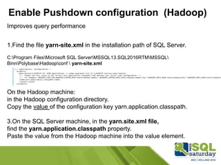 Enable Pushdown configuration (Hadoop)
Improves query performance
1.Find the file yarn-site.xml in the installation path of SQL Server.
C:Program FilesMicrosoft SQL ServerMSSQL13.SQL2016RTMMSSQL
BinnPolybaseHadoopconf  yarn-site.xml
On the Hadoop machine:
in the Hadoop configuration directory.
Copy the value of the configuration key yarn.application.classpath.
3.On the SQL Server machine, in the yarn.site.xml file,
find the yarn.application.classpath property.
Paste the value from the Hadoop machine into the value element.
 