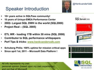 Speaker Introduction
 10+ years active in SQLPass community!
 10 years of Unisys-EMEA Performance Center
• 2002- Largest SQL DWH in the world (SQL2000)
• Project Real – (SQL 2005)
• ETL WR - loading 1TB within 30 mins (SQL 2008)
• Contributor to SQL performance whitepapers
• Perf Tips & tricks: www.henkvandervalk.com
 Schuberg Philis- 100% uptime for mission critical apps
 Since april 1st, 2011 – Microsoft Data Platform !
All info represents my own
personal opinion (based upon my own experience)
and not that of Microsoft
@HenkvanderValk
 