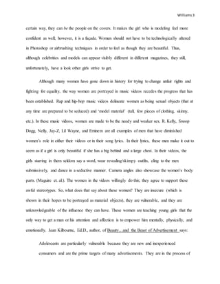 Williams3
certain way, they can be the people on the covers. It makes the girl who is modeling feel more
confident as well; however, it is a façade. Women should not have to be technologically altered
in Photoshop or airbrushing techniques in order to feel as though they are beautiful. Thus,
although celebrities and models can appear visibly different in different magazines, they still,
unfortunately, have a look other girls strive to get.
Although many women have gone down in history for trying to change unfair rights and
fighting for equality, the way women are portrayed in music videos recedes the progress that has
been established. Rap and hip-hop music videos delineate women as being sexual objects (that at
any time are prepared to be seduced) and ‘model material’ (tall, few pieces of clothing, skinny,
etc.). In these music videos, women are made to be the needy and weaker sex. R. Kelly, Snoop
Dogg, Nelly, Jay-Z, Lil Wayne, and Eminem are all examples of men that have diminished
women’s role in either their videos or in their song lyrics. In their lyrics, these men make it out to
seem as if a girl is only beautiful if she has a big behind and a large chest. In their videos, the
girls starring in them seldom say a word, wear revealing/skimpy outfits, cling to the men
submissively, and dance in a seductive manner. Camera angles also showcase the women’s body
parts. (Maguire et. al.). The women in the videos willingly do this; they agree to support these
awful stereotypes. So, what does that say about these women? They are insecure (which is
shown in their hopes to be portrayed as material objects), they are vulnerable, and they are
unknowledgeable of the influence they can have. These women are teaching young girls that the
only way to get a man or his attention and affection is to empower him mentally, physically, and
emotionally. Jean Kilbourne, Ed.D., author, of Beauty…and the Beast of Advertisement says:
Adolescents are particularly vulnerable because they are new and inexperienced
consumers and are the prime targets of many advertisements. They are in the process of
 