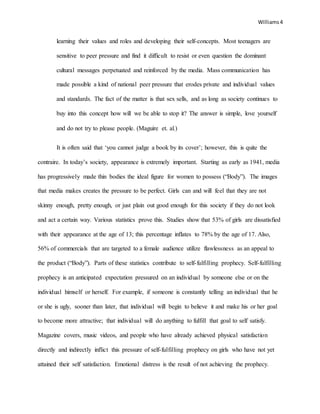 Williams4
learning their values and roles and developing their self-concepts. Most teenagers are
sensitive to peer pressure and find it difficult to resist or even question the dominant
cultural messages perpetuated and reinforced by the media. Mass communication has
made possible a kind of national peer pressure that erodes private and individual values
and standards. The fact of the matter is that sex sells, and as long as society continues to
buy into this concept how will we be able to stop it? The answer is simple, love yourself
and do not try to please people. (Maguire et. al.)
It is often said that ‘you cannot judge a book by its cover’; however, this is quite the
contraire. In today’s society, appearance is extremely important. Starting as early as 1941, media
has progressively made thin bodies the ideal figure for women to possess (“Body”). The images
that media makes creates the pressure to be perfect. Girls can and will feel that they are not
skinny enough, pretty enough, or just plain out good enough for this society if they do not look
and act a certain way. Various statistics prove this. Studies show that 53% of girls are dissatisfied
with their appearance at the age of 13; this percentage inflates to 78% by the age of 17. Also,
56% of commercials that are targeted to a female audience utilize flawlessness as an appeal to
the product (“Body”). Parts of these statistics contribute to self-fulfilling prophecy. Self-fulfilling
prophecy is an anticipated expectation pressured on an individual by someone else or on the
individual himself or herself. For example, if someone is constantly telling an individual that he
or she is ugly, sooner than later, that individual will begin to believe it and make his or her goal
to become more attractive; that individual will do anything to fulfill that goal to self satisfy.
Magazine covers, music videos, and people who have already achieved physical satisfaction
directly and indirectly inflict this pressure of self-fulfilling prophecy on girls who have not yet
attained their self satisfaction. Emotional distress is the result of not achieving the prophecy.
 