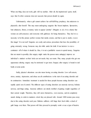 Williams5
When one thing does not work, girls will try another. After all, the inspirational quote, itself,
says: that if at first someone does not succeed, that person should try again.
Unfortunately, when a girl cannot achieve her self-fulfilling prophecy, she endeavors to
physically alter herself. This may mean undergoing surgeries like breast implants, liposuction,
butt enhancers, Botox, or tummy tucks to appear ‘prettier’ (Maguire et. al.). It is a shame that
women are self-conscious and overcome with guiltiness for being themselves. They feel it is a
necessity to be this picture perfect woman that media creates, and that is just it, media creates
this image! It is not real! Surgeries are costly and serious procedures that have the possibility of
going extremely wrong. Someone may die while under the knife if one incision is even a
centimeter off of where it should be. Also, it is not a justifiable reason to spend money. Surgeries
that are meant to possibly (the surgery might make the person more unhappy) improve an
individual’s mindset on their looks are not needs; they are wants. Plus, many people who get one
appearance altering surgery may be motivated to get more. Surgery after surgery is bound to end
badly at some point.
Sadly, physical alterations can also mean having an eating disorder. Low self-esteem,
stress, anxiety, depression, and abuse are all contributions to the start of an eating disorder and
its continuation. Immediate treatment is needed for these people because eating disorders can
rapidly spiral out of control. The different types of eating disorders are anorexia nervosa, bulimia
nervosa, and binge eating. Anorexia sufferers are utterly terrified of gaining weight regardless of
their current weight. Therefore, they will starve themselves, over-exercise, and do completely
unsafe dieting in order to maintain a look they are pleased with. Around 1000 women pass away
due to this eating disorder each year. Bulimia sufferers will binge their food while a cloud of
guilt hangs over them. That person will then proceed to promptly vomit or use a type of laxative
 