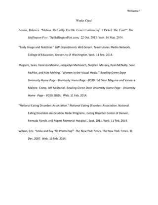 Williams7
Works Cited
Adams, Rebecca. "Melissa McCarthy On Elle Cover Controversy: 'I Picked The Coat!'" The
Huffington Post. TheHuffingtonPost.com, 22 Oct. 2013. Web. 16 Mar. 2014.
"Body Image and Nutrition." UW Departments Web Server. Teen Futures Media Network,
College of Education, University of Washington. Web. 11 Feb. 2014.
Maguire, Sean, Vanessa Malone, Jacquelyn Markovich, Stephen Massey, Ryan McNulty, Sean
McPike, and Alex Meiring. “Women in the Visual Media.” Bowling Green State
University Home Page - University Home Page - BGSU. Ed. Sean Maguire and Vanessa
Malone. Comp. Jeff McDaniel. Bowling Green State University Home Page - University
Home Page - BGSU. BGSU. Web. 11 Feb. 2014.
"National Eating Disorders Association." National Eating Disorders Association. National
Eating Disorders Association, Rader Programs, Eating Disorder Center of Denver,
Remuda Ranch, and Rogers Memorial Hospital., Sept. 2011. Web. 11 Feb. 2014.
Wilson, Eric. "Smile and Say 'No Photoshop'" The New York Times. The New York Times, 31
Dec. 2007. Web. 11 Feb. 2014.
 