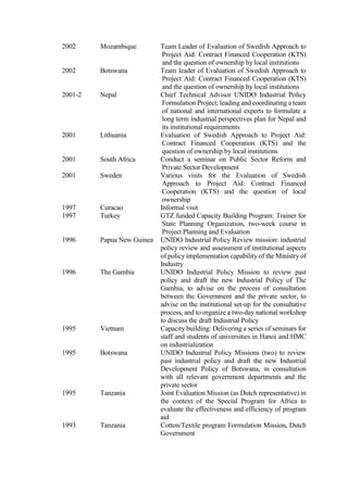 2002 Mozambique Team Leader of Evaluation of Swedish Approach to
Project Aid: Contract Financed Cooperation (KTS)
and the question of ownership by local institutions
2002 Botswana Team leader of Evaluation of Swedish Approach to
Project Aid: Contract Financed Cooperation (KTS)
and the question of ownership by local institutions
2001-2 Nepal Chief Technical Advisor UNIDO Industrial Policy
Formulation Project; leading and coordinating a team
of national and international experts to formulate a
long term industrial perspectives plan for Nepal and
its institutional requirements
2001 Lithuania Evaluation of Swedish Approach to Project Aid:
Contract Financed Cooperation (KTS) and the
question of ownership by local institutions
2001 South Africa Conduct a seminar on Public Sector Reform and
Private Sector Development
2001 Sweden Various visits for the Evaluation of Swedish
Approach to Project Aid: Contract Financed
Cooperation (KTS) and the question of local
ownership
1997 Curacao Informal visit
1997 Turkey GTZ funded Capacity Building Program: Trainer for
State Planning Organization, two-week course in
Project Planning and Evaluation
1996 Papua New Guinea UNIDO Industrial Policy Review mission: industrial
policy review and assessment of institutional aspects
of policy implementation capability of the Ministry of
Industry
1996 The Gambia UNIDO Industrial Policy Mission to review past
policy and draft the new Industrial Policy of The
Gambia, to advise on the process of consultation
between the Government and the private sector, to
advise on the institutional set-up for the consultative
process, and to organize a two-day national workshop
to discuss the draft Industrial Policy
1995 Vietnam Capacity building: Delivering a series of seminars for
staff and students of universities in Hanoi and HMC
on industrialization
1995 Botswana UNIDO Industrial Policy Missions (two) to review
past industrial policy and draft the new Industrial
Development Policy of Botswana, in consultation
with all relevant government departments and the
private sector
1995 Tanzania Joint Evaluation Mission (as Dutch representative) in
the context of the Special Program for Africa to
evaluate the effectiveness and efficiency of program
aid
1993 Tanzania Cotton/Textile program Formulation Mission, Dutch
Government
 