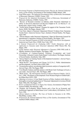 20. Provisional Program of Implementation/Action Plan for the National Industrial
Policy of The Gambia, Government of The Gambia/UNIDO, Banjul, 1996
21. Draft White paper: The Industrial Development Policy of Botswana, Government
of Botswana, Gaborone; UNIDO, Vienna, 1995
22. Proposal for the Industrial Development Policy of Botswana, Government of
Botswana, Gaborone, UNIDO, Vienna, 1995
23. ‘‘Review of Research Literature on Industry under Structural Adjustment in
Africa’ in Structural Adjustment and Beyond, Chapter in: R. v.d. Hoeven, F. v.d.
Kraaij (eds.), James Currey, London, 1994
24. ‘Textile Sector Program Proposal’, Program for support of the Tanzanian Textile
Sector, DGIS, The Hague, January 1994
25. ‘Can Firms Adjust to Structural Adjustment Policies? Evidence from Tanzanian
Textile Firms’, Industrial Seminar Paper, Institute of Social Studies, The Hague,
April 1993
26. ‘African Industry under Structural Adjustment’, Paper for Directorate General for
International Co-operation, Institute of Social Studies, The Hague, 1993
27. Five-year National Program of UNDP in the field of Private Sector Development:
Industrial and Trade Policy UNDP, New York, 1993
28. A General Framework for Evaluating LDCs' Textile Enterprises with an
Application to Tanzania under Structural Adjustment (PhD Thesis) ISS, The
Hague, 1992
29. Textile Industry under Structural Adjustment in Tanzania (1980-1988) (with A.
Mbelle), Institute of Social Studies, The Hague, 1990
30. A‘Evaluation of Contract-Financed Technical Co-operation and Local
Ownership: Lithuania Country Study Report’ (with others), The Hague: Institute
of Social Studies, Stockholm: Sida, 2001
31. ‘Survey Report on Training Needs in Development Economics’, Internal Paper,
ISS, The Hague, 2001
32. ‘Book Review’, Development and Change Vol.32,No.2, ‘Public Administration
and Development’, by Paul Colins (1999), 2001
33. ‘Economische analyse van rekening rijden (economic analysis of congestion toll)’,
Internal Paper, ISS, The Hague, 2000
34. ‘Cost-Benefit Analysis and Risk analysis with Monte Carlo Technique in Excel, a
case study’, Internal Paper, ISS, The Hague, 2000
35. ‘Book review’, The International Journal of African Historical Studies, Vol.31,
No.1, 1998: ‘The History of Development: From Western Origins to Global Faith’,
by Gilbert Rist (1997), 1999
36. Adjusting in Lowinca, A Case Study Exercise in Policy Analysis (with others), a
thoroughly revised and updated text of ‘Structural Adjustment in Lowinca (World
Bank 1984), ISS, The Hague, 1997
37. Review of Industrial Policies in Papua New Guinea, Government of Papua New
Guinea/UNIDO, Port Moresby, 1996
38. ‘Program Aid Evaluation: Dutch Practice and a Case for an Economic and
Institutional Approach at Multi-Donor Level’ (with others), IDS Bulletin, Vol.27
No.4, 1996
39. African Industry in Decline: The Case of Textiles in Tanzania in the 1980s,
MacMillan, London, 1996
40. Proposal for the National Industrial Policy of The Gambia, Government of The
Gambia/UNIDO, Banjul, 1996
 