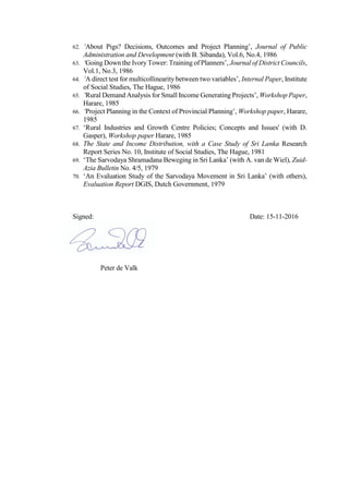 62. ‘About Pigs? Decisions, Outcomes and Project Planning’, Journal of Public
Administration and Development (with B. Sibanda), Vol.6, No.4, 1986
63. ‘Going Down the IvoryTower: Training of Planners’, Journal of District Councils,
Vol.1, No.3, 1986
64. ‘A direct test for multicollinearity between two variables’, Internal Paper, Institute
of Social Studies, The Hague, 1986
65. ‘Rural Demand Analysis for Small Income Generating Projects’, Workshop Paper,
Harare, 1985
66. ‘Project Planning in the Context of Provincial Planning’, Workshop paper, Harare,
1985
67. ‘Rural Industries and Growth Centre Policies; Concepts and Issues' (with D.
Gasper), Workshop paper Harare, 1985
68. The State and Income Distribution, with a Case Study of Sri Lanka Research
Report Series No. 10, Institute of Social Studies, The Hague, 1981
69. ‘The Sarvodaya Shramadana Beweging in Sri Lanka’ (with A. van de Wiel), Zuid-
Azia Bulletin No. 4/5, 1979
70. ‘An Evaluation Study of the Sarvodaya Movement in Sri Lanka’ (with others),
Evaluation Report DGIS, Dutch Government, 1979
Signed: Date: 15-11-2016
Peter de Valk
 