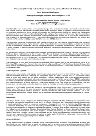 Using research to identify students ‘at risk’ of experiencing learning difficulties with Mathematics
Karen Gaston and Max Graham
University of Glamorgan, Pontypridd, Mid Glamorgan. CF37 1DL
Chapter 43: Improving student learning through course design
Chris Rust and Graham Gibbs
Oxford Centre for Staff and Learning Development
Over the last ten years or so there have been substantial changes in the content and context of pre-university level mathematics
level courses. Moreover, the increase in student numbers and the widening of access to Higher Education means that students
are now being accepted onto degree courses in Engineering and Built Environment Course with relatively low mathematical
qualifications. In some cases, the mathematical background is negligible. As a result, many lecturers in Higher Education have
become concerned at the variability of mathematical knowledge between their students and in particular the notable absence
of a competence in algebra and trigonometry - the problem being exacerbated for those universities which take students with
relatively low Advanced Level GCE grades and a higher proportion of BTEC students.
The reasons for this decline in mathematical ability may be attributed to two main reasons: (a) an increase in the number of
non-traditional students entering Higher Education without the standard entry requirements and (b) the content of pre-university
courses in mathematics. The national curriculum emerged as a response to employers’ needs throughout the 1970s and 1980s
– largely in relation to developing applied mathematical skills rather than equipping students with a fundamental grounding in
mathematics.
An analysis of pre-university mathematics courses reveals a decreasing emphasis on a number of traditional topics studied at
that level. School mathematics, since the introduction of the General Certificate in Secondary Education, has shifted from the
more analytical and abstract concepts of mathematics towards a more practical approach which can be related to everyday life.
Approximately one fifth of the old O’ Level GCE curriculum has be replaced by shape, geometry and statistical probability – the
area of algebra being reduced to accommodate this change.
The problem may be more acute for vocational and professional degree courses, such as the Building Degree course at the
University of Glamorgan, where the risk is that most students will proceed through the first and second years of study and to
finally graduate, without being properly schooled in a level of mathematics essential for a career within the construction industry
at management level.
Assessing student capability
At present, the only indicator used to judge student mathematical capability at entry is their GCSE grades. The minimum
entry requirement for the Building Technology and Management degree is a grade C or above at GCSE. The obvious solution
would be to only admit students with this level of qualification. However, three problems arise: (a) this would drastically reduce
recruitment numbers (which are already falling) as many students currently enrol on the course without a GCSE in mathematics,
(b) there is no evidence to support an argument which states that a student with a grade C at GCSE will not experience difficulty
with building mathematics at degree level and (c) there are two levels at GCSE – the Higher and the Intermediate Level, and
there is rarely information as to whether the student has studied for the Higher or the Intermediate Level paper at entry.
In addition to GCSE grades, students are enrolled on the Building Degree Course from the BTEC Construction and Building
Studies route. As a part of this route, many students study building mathematics and surveying techniques, but the actual
quantity and depth of tuition cannot be guaranteed. However, students who enter via the traditional Advanced Level or non-
traditional route are more likely to be the students who do not possess adequate mathematical training or knowledge for a degree
in building.
Methodology
The study is directed around a single course: the Honours Degree programme in Building Technology and Management which
is offered at the University of Glamorgan by the School of the Built Environment. As a vocationally orientated degree course
it attracts students from a variety of educational backgrounds. Consequently, they arrive at the University of Glamorgan with
a wide range of knowledge and skills which may or may not be related to building. The type and standard of the pre-Higher
Education qualifications held by entrants are therefore quite variable. A majority of the students coming onto the course do so
via the Business and Technological Education Council with a Higher National Certificate or Ordinary National Certificate in either
in Building Studies, Construction or other related disciplines. In addition, students may also enter the course with an Advanced
General Certificate in Education, City and Guilds qualification, a BTEC Higher National Diploma or overseas qualifications. The
minimum entry requirement for mathematics, normally, is at least a grade ‘C’ at GCSE in mathematics. However, of the 28
entrants, only 83.3% actually possess a grade ‘C’ at GCSE or above.
Aims and objectives
A basic level of numeracy is essential for success n both the study and practice of Building. From experience, academic staff
have found that many students have struggled with subjects such as structures, environmental science, surveying, building
services and materials because they possibly lack sufficient knowledge and competence in the use of mathematical equations
 