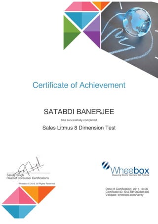 Certificate of Achievement
SATABDI BANERJEE
has successfully completed
Sales Litmus 8 Dimension Test
......................................................
Sanjay Singh
Head of Consumer Certifications
Wheebox © 2015. All Rights Reserved.
Date of Certification: 2015-10-06
Certificate ID: SALT81000308493
Validate: wheebox.com/verify
 