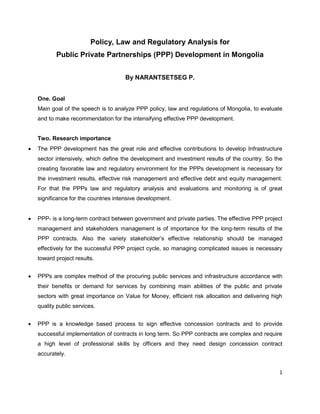 1
Policy, Law and Regulatory Analysis for
Public Private Partnerships (PPP) Development in Mongolia
By NARANTSETSEG P.
One. Goal
Main goal of the speech is to analyze PPP policy, law and regulations of Mongolia, to evaluate
and to make recommendation for the intensifying effective PPP development.
Two. Research importance
 The PPP development has the great role and effective contributions to develop Infrastructure
sector intensively, which define the development and investment results of the country. So the
creating favorable law and regulatory environment for the PPPs development is necessary for
the investment results, effective risk management and effective debt and equity management.
For that the PPPs law and regulatory analysis and evaluations and monitoring is of great
significance for the countries intensive development.
 PPP- is a long-term contract between government and private parties. The effective PPP project
management and stakeholders management is of importance for the long-term results of the
PPP contracts. Also the variety stakeholder’s effective relationship should be managed
effectively for the successful PPP project cycle, so managing complicated issues is necessary
toward project results.
 PPPs are complex method of the procuring public services and infrastructure accordance with
their benefits or demand for services by combining main abilities of the public and private
sectors with great importance on Value for Money, efficient risk allocation and delivering high
quality public services.
 PPP is a knowledge based process to sign effective concession contracts and to provide
successful implementation of contracts in long term. So PPP contracts are complex and require
a high level of professional skills by officers and they need design concession contract
accurately.
 