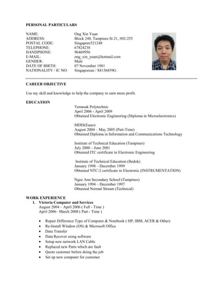 PERSONAL PARTICULARS
NAME: Ong Xin Yuan
ADDRESS: Block 248, Tampines St 21, #02-255
POSTAL CODE: Singapore521248
TELEPHONE: 67824238
HANDPHONE: 96469956
E-MAIL: ong_xin_yuan@hotmail.com
GENDER: Male
DATE OF BIRTH: 07 November 1981
NATIONALITY / IC NO: Singaporean / S8136859G
CAREER OBJECTIVE
Use my skill and knowledge to help the company to earn more profit.
EDUCATION
Temasak Polytechnic
April 2006 - April 2009
Obtained Electronic Engineering (Diploma in Microelectronics)
MDIS(Euno)
August 2004 – May 2005 (Part-Time)
Obtained Diploma in Information and Communications Technology
Institute of Technical Education (Tampines)
July 2000 – June 2001
Obtained ITC certificate in Electronic Engineering
Institute of Technical Education (Bedok)
January 1998 – December 1999
Obtained NTC-2 certificate in Electronic (INSTRUMENTATION)
Ngee Ann Secondary School (Tampines)
January 1994 – December 1997
Obtained Normal Stream (Technical)
WORK EXPERIENCE
1. Victoria Computer and Services
August 2004 – April 2006 ( Full - Time )
April 2006– March 2008 ( Part - Time )
• Repair Difference Type of Computer & Notebook ( HP, IBM, ACER & Other)
• Re-Install Window (OS) & Microsoft Office
• Data Transfer
• Data Recover using software
• Setup new network LAN Cable
• Replaced new Parts which are fault
• Quote customer before doing the job
• Set up new computer for customer
 