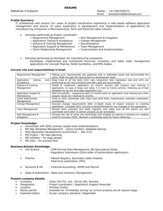RESUME
Dattatray V Kulkarni Mobile : +91 9967449772
Email : dvkulkarni66@hotmail.com
Profile Summary:
IT professional with around 10+ years of project coordination experience in web based software application
management and around 14 years experience in development and implementation of applications for
manufacturing companies in Pharmaceutical, Paint and Electrical cable industry.
 Activities performed as Project coordinator:
~ Requirement Management ~ Risk Management & mitigation
~ Application Testing & Acceptance ~ Change Management
~ Delivery & Training Management ~ Documentation
~ Application Support & Maintenance ~ Team Management
~ Client Relationship Management ~ Customization and Implementation
 Activities performed as Developer for manufacturing companies:
Developed, implemented and maintained Accounts, Inventory and Sales order management
applications for Concept Pharma, Noble Synthetics, and RPG Cables.
Current role and responsibilities in brief:
Project Knowledge:
 Conversant with SDLC process (phase wise implementation).
 MS SQL Database Management – Query builders, database backup.
 Web Application development environment – .Net (C#).
 MS Project – for task planning.
 MS InfoPath – for page design.
 MS Visio – for process flow.
Business Domain Knowledge:
 Life Science : CDM-Clinical Data Management, Bio Equivalence Study
: Regulatory Submission (LOA-Letter of authorization application)
 Pharma : Patient Registry, Secondary Sales Analysis
Field force automation (FFA)
 Accounts & HR : Financial Accounting, HRMS and Payroll
 Sales & Distribution: Sales and Inventory Management
Present company Details:
 Company : Calyx Info Pvt. Ltd., Vikroli (W), Mumbai
 Designation : Project coordinator / Application Support Associate
 Location : Mumbai (India)
 Notice period : Available for 'Immediate Joining' as current projects are at closure stage.
 Expected Salary : As per company standard / Negotiable
Requirement Management Making sure requirements are gathered with in defended scope and documented the
same. Walk through the requirement to development team.
Application testing and
Acceptance
Keep track of all the tests (Unit rest, integration test, regression test and UAT) are
performed as per test scenarios and test cases are documented.
Delivery & Training
Management
Install & implement application on client’s servers and conduct user training o
application. In case of large user base, it is train to trainer activity. Cleaning up of test
database for go live and make application live.
Application Support &
Maintenance
Post live activity - supporting users in routine work on application and making sure show
stopper issues are resolved on priority.
Client Relationship
Management
Time to time coordinate with client and brief them maintenance activities undertaken
periodically.
Change Management Execute change requirements after in-depth study of impact analysis on existing
application. Complete SDLC process is being followed for any changes to the application.
Team Management Review team activities and tasks regularly and make sure all the teams are well
coordinate each other to deliver projects as per scheduled.
Risk Management &
mitigation
Foresee the risk of using new technology and mitigate by testing in advance by creating
proof of concepts (POC). Maintain a knowledge base for future reference.
 