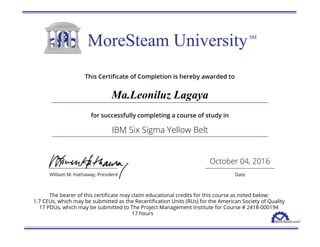 This Certificate of Completion is hereby awarded to
Ma.Leoniluz Lagaya
for successfully completing a course of study in
IBM Six Sigma Yellow Belt
October 04, 2016
The bearer of this certificate may claim educational credits for this course as noted below:
1.7 CEUs, which may be submitted as the Recertification Units (RUs) for the American Society of Quality
17 PDUs, which may be submitted to The Project Management Institute for Course # 2418-000194
17 hours
 