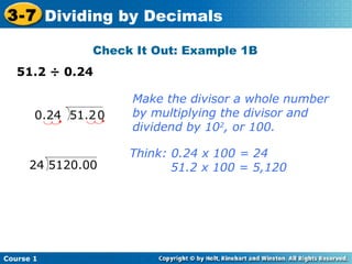 3-7 Dividing by Decimals

                Check It Out: Example 1B
   51.2 ÷ 0.24

                     Make the divisor a whole number
       0.24 51.2 0   by multiplying the divisor and
                     dividend by 102, or 100.

                     Think: 0.24 x 100 = 24
      24 5120.00            51.2 x 100 = 5,120




Course 1
 