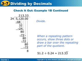 3-7 Dividing by Decimals
             Check It Out: Example 1B Continued
                2 13.3 3
           24 5,120.00
              -48          Divide.
                32
               -24
                  80
                 -72       When a repeating pattern
                   80      occurs, show three dots or
                  -72
                           draw a bar over the repeating
                     80
                           part of the quotient.
                    -72
                       8                       __
                           51.2 ÷ 0.24 = 213.33

Course 1
 
