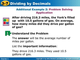 3-7 Dividing by Decimals
             Additional Example 2: Problem Solving
                          Application
           After driving 216.3 miles, the York’s filled
           up with 10.5 gallons of gas. On average,
           how many miles did they drive per gallon
           of gas?

     1     Understand the Problem
           The answer will be the average number of
           miles per gallon.
           List the important information:
           They drove 216.3 miles. They used 10.5
           gallons of gas.
Course 1
 