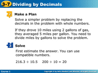 3-7 Dividing by Decimals

      2    Make a Plan
           Solve a simpler problem by replacing the
           decimals in the problem with whole numbers.

           If they drove 10 miles using 2 gallons of gas,
           they averaged 5 miles per gallon. You need to
           divide miles by gallons to solve the problem.

      3    Solve
           First estimate the answer. You can use
           compatible numbers.

           216.3 ÷ 10.5    200 ÷ 10 = 20

Course 1
 