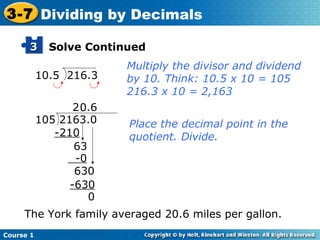 3-7 Dividing by Decimals

      3      Solve Continued
                          Multiply the divisor and dividend
           10.5 216.3     by 10. Think: 10.5 x 10 = 105
                          216.3 x 10 = 2,163
                  2 0.6
           105 2163.0     Place the decimal point in the
              -210        quotient. Divide.
                  63
                  -0
                  630
                 -630
                     0
     The York family averaged 20.6 miles per gallon.
Course 1
 