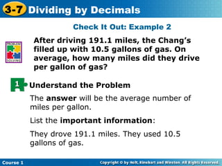 3-7 Dividing by Decimals
                     Check It Out: Example 2
           After driving 191.1 miles, the Chang’s
           filled up with 10.5 gallons of gas. On
           average, how many miles did they drive
           per gallon of gas?

    1      Understand the Problem
           The answer will be the average number of
           miles per gallon.
           List the important information:
           They drove 191.1 miles. They used 10.5
           gallons of gas.

Course 1
 