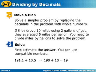 3-7 Dividing by Decimals

      2    Make a Plan
           Solve a simpler problem by replacing the
           decimals in the problem with whole numbers.

           If they drove 10 miles using 2 gallons of gas,
           they averaged 5 miles per gallon. You need to
           divide miles by gallons to solve the problem.
      3    Solve
           First estimate the answer. You can use
           compatible numbers.

           191.1 ÷ 10.5      190 ÷ 10 = 19


Course 1
 
