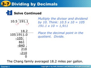 3-7 Dividing by Decimals

      3      Solve Continued
                          Multiply the divisor and dividend
           10.5 191.1     by 10. Think: 10.5 x 10 = 105
                          191.1 x 10 = 1,911
                  1 8.2
                          Place the decimal point in the
           105 1911.0
                          quotient. Divide.
              -105
                861
               -840
                  210
                 -210
                     0
     The Chang family averaged 18.2 miles per gallon.
Course 1
 