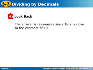 3-7 Dividing by Decimals

       4   Look Back

           The answer is reasonable since 18.2 is close
           to the estimate of 19.




Course 1
 