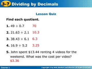 3-7 Dividing by Decimals
    Insert Lesson Title Here

                       Lesson Quiz
    Find each quotient.

    1. 49 ÷ 0.7      70

    2. 21.63 ÷ 2.1   10.3

    3. 38.43 ÷ 6.1   6.3

    4. 16.9 ÷ 5.2    3.25

    5. John spent $13.44 renting 4 videos for the
       weekend. What was the cost per video?
       $3.36

Course 1
 