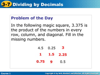 3-7 Dividing by Decimals


           Problem of the Day
           In the following magic square, 3.375 is
           the product of the numbers in every
           row, column, and diagonal. Fill in the
           missing numbers.

                        4.5   0.25    3

                         1    1.5    2.25

                       0.75    9     0.5


Course 1
 