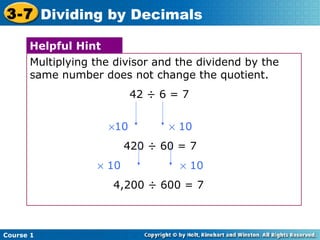 3-7 Dividing by Decimals

      Helpful Hint
      Multiplying the divisor and the dividend by the
      same number does not change the quotient.
                          42 ÷ 6 = 7


                    ×10         × 10
                         420 ÷ 60 = 7
                  × 10            × 10
                     4,200 ÷ 600 = 7



Course 1
 