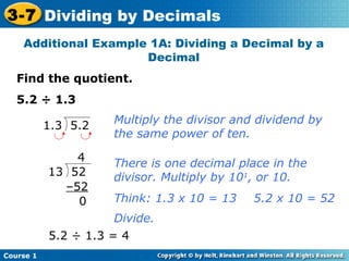 3-7 Dividing by Decimals
    Additional Example 1A: Dividing a Decimal by a
                      Decimal
   Find the quotient.
   5.2 ÷ 1.3
                      Multiply the divisor and dividend by
           1.3 5.2
                      the same power of ten.

               4      There is one decimal place in the
           13 52      divisor. Multiply by 101, or 10.
             –52
               0      Think: 1.3 x 10 = 13    5.2 x 10 = 52
                      Divide.
           5.2 ÷ 1.3 = 4
Course 1
 