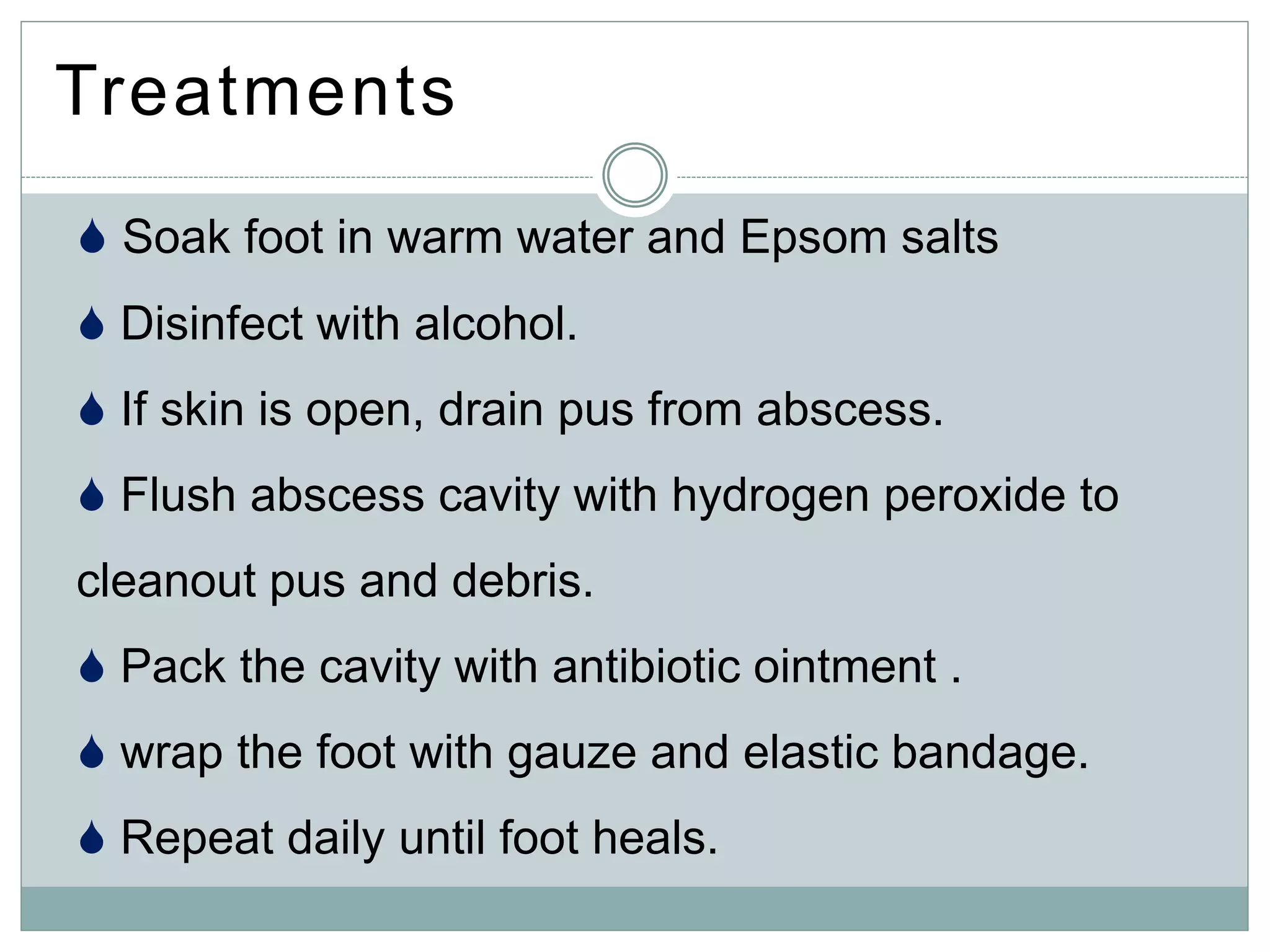 Treatments
 Soak foot in warm water and Epsom salts
 Disinfect with alcohol.
 If skin is open, drain pus from abscess.
 Flush abscess cavity with hydrogen peroxide to
cleanout pus and debris.
 Pack the cavity with antibiotic ointment .
 wrap the foot with gauze and elastic bandage.
 Repeat daily until foot heals.
 