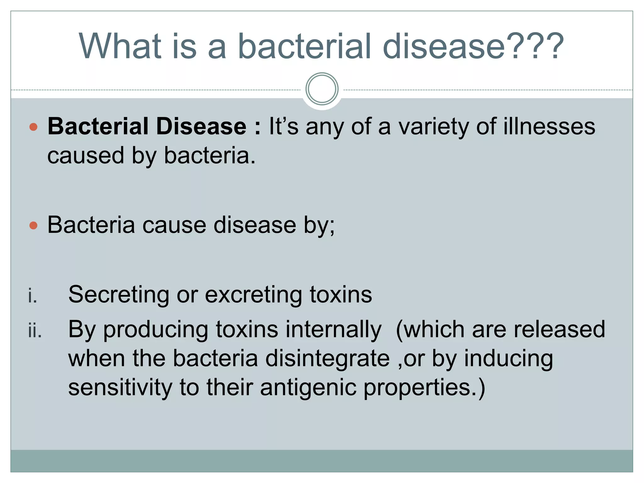 What is a bacterial disease???
 Bacterial Disease : It’s any of a variety of illnesses
caused by bacteria.
 Bacteria cause disease by;
i. Secreting or excreting toxins
ii. By producing toxins internally (which are released
when the bacteria disintegrate ,or by inducing
sensitivity to their antigenic properties.)
 