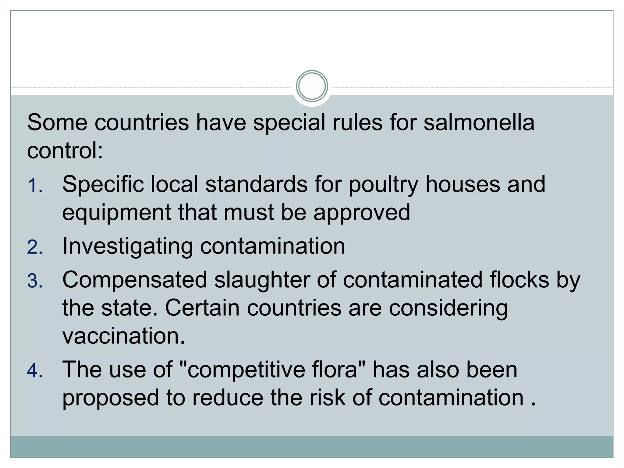 Some countries have special rules for salmonella
control:
1. Specific local standards for poultry houses and
equipment that must be approved
2. Investigating contamination
3. Compensated slaughter of contaminated flocks by
the state. Certain countries are considering
vaccination.
4. The use of "competitive flora" has also been
proposed to reduce the risk of contamination .
 