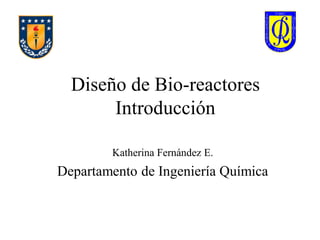 Diseño de Bio-reactores
Introducción
Katherina Fernández E.
Departamento de Ingeniería Química
 
