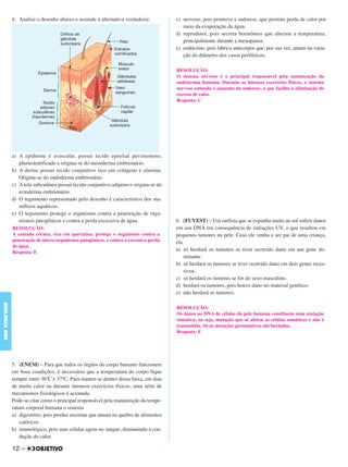 4. Analise o desenho abaixo e assinale a alternativa verdadeira:
a) A epiderme é avascular, possui tecido epitelial pavimentoso,
pluriestratificado e origina-se do mesoderma embrionário.
b) A derme possui tecido conjuntivo rico em colágeno e elastina.
Origina-se do endoderma embrionário.
c) A tela subcutânea possui tecido conjuntivo adiposo e origina-se do
ectoderma embrionário.
d) O tegumento representado pelo desenho é característico dos ma-
míferos aquáticos.
e) O tegumento protege o organismo contra a penetração de orga-
nismos patogênicos e contra a perda excessiva de água.
5. (ENEM) – Para que todos os órgãos do corpo humano funcionem
em boas condições, é necessário que a temperatura do corpo fique
sempre entre 36ºC e 37ºC. Para manter-se dentro dessa faixa, em dias
de muito calor ou durante intensos exercícios físicos, uma série de
mecanismos fisiológicos é acionada.
Pode-se citar como o principal responsável pela manutenção da tempe-
ratura corporal humana o sistema
a) digestório, pois produz enzimas que atuam na quebra de alimentos
calóricos.
b) imunológico, pois suas células agem no sangue, diminuindo a con-
dução do calor.
c) nervoso, pois promove a sudorese, que permite perda de calor por
meio da evaporação da água.
d) reprodutor, pois secreta hormônios que alteram a temperatura,
principalmente durante a menopausa.
e) endócrino, pois fabrica anticorpos que, por sua vez, atuam na varia-
ção do diâmetro dos vasos periféricos.
6. (FUVEST) – Um surfista que se expunha muito ao sol sofreu danos
em seu DNA em consequência de radiações UV, o que resultou em
pequenos tumores na pele. Caso ele venha a ser pai de uma criança,
ela
a) só herdará os tumores se tiver ocorrido dano em um gene do-
minante.
b) só herdará os tumores se tiver ocorrido dano em dois genes reces-
sivos.
c) só herdará os tumores se for do sexo masculino.
d) herdará os tumores, pois houve dano no material genético.
e) não herdará os tumores.
RESOLUÇÃO:
A camada córnea, rica em queratina, protege o organismo contra a
penetração de micro-organismos patogênicos, e contra a excessiva perda
de água.
Resposta: E
RESOLUÇÃO:
O sistema nervoso é o principal responsável pela manutenção da
endotermia humana. Durante os intensos exercícios físicos, o sistema
nervoso estimula o aumento da sudorese, o que facilita a eliminação do
excesso de calor.
Resposta: C
RESOLUÇÃO:
Os danos no DNA de células da pele humana constituem uma mutação
somática, ou seja, mutação que só afetou as células somáticas e não é
transmitida. Só as mutações germinativas são herdadas.
Resposta: E
12 –
BIOLOGIABDE
C1_BDE_Exerc_Biolog_Prof_2012_Tony 31/10/11 14:09 Page 12
 